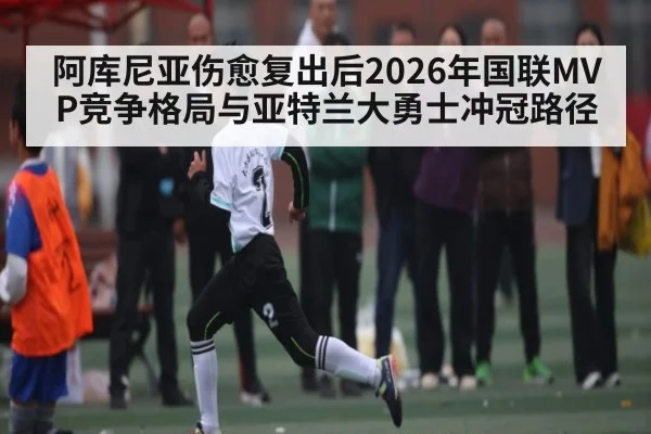 阿库尼亚伤愈复出后2026年国联MVP竞争格局与亚特兰大勇士冲冠路径