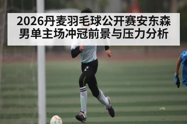 2026丹麦羽毛球公开赛安东森男单主场冲冠前景与压力分析