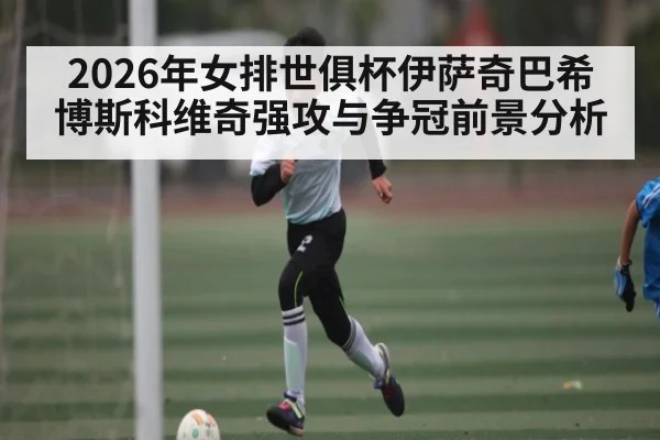 2026年女排世俱杯伊萨奇巴希博斯科维奇强攻与争冠前景分析
